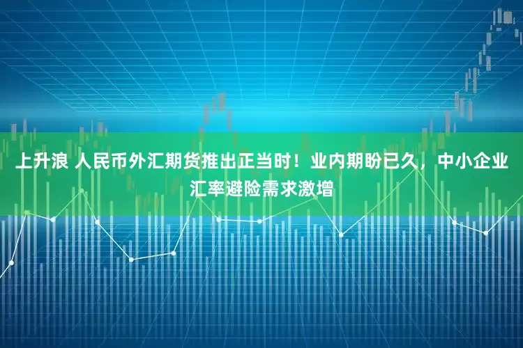 上升浪 人民币外汇期货推出正当时！业内期盼已久，中小企业汇率避险需求激增