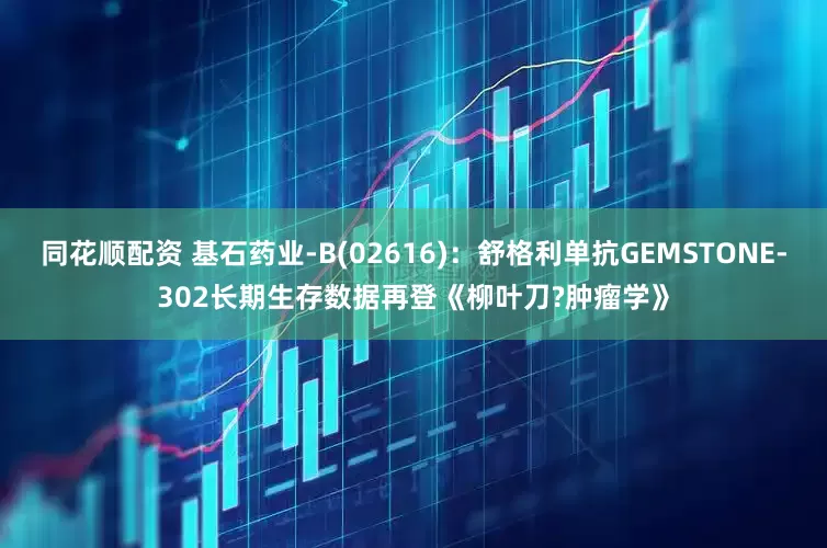 同花顺配资 基石药业-B(02616)：舒格利单抗GEMSTONE-302长期生存数据再登《柳叶刀?肿瘤学》