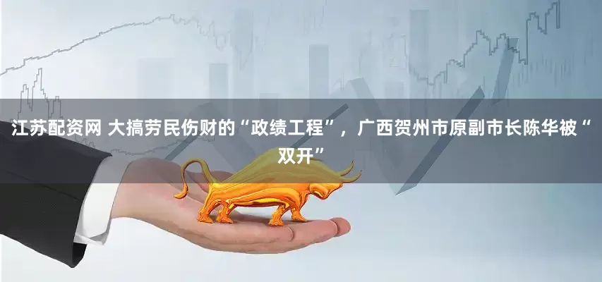江苏配资网 大搞劳民伤财的“政绩工程”，广西贺州市原副市长陈华被“双开”