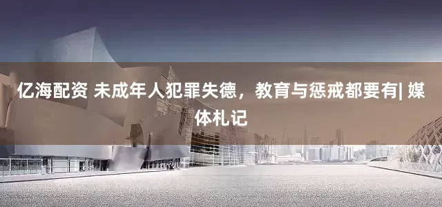 亿海配资 未成年人犯罪失德，教育与惩戒都要有| 媒体札记