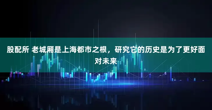 股配所 老城厢是上海都市之根，研究它的历史是为了更好面对未来