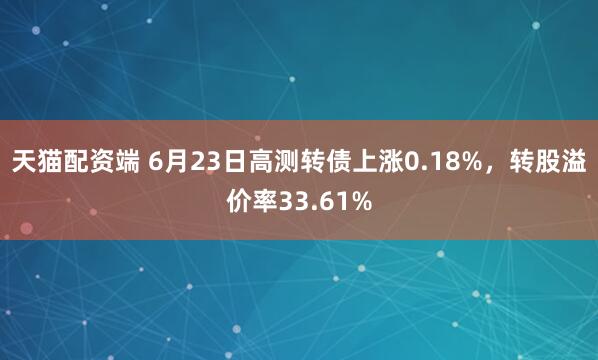 天猫配资端 6月23日高测转债上涨0.18%，转股溢价率33.61%