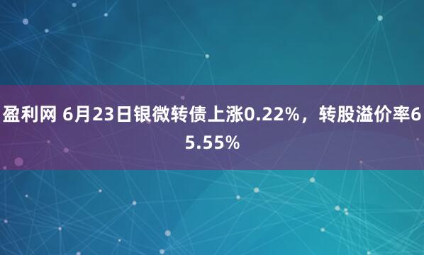 盈利网 6月23日银微转债上涨0.22%，转股溢价率65.55%