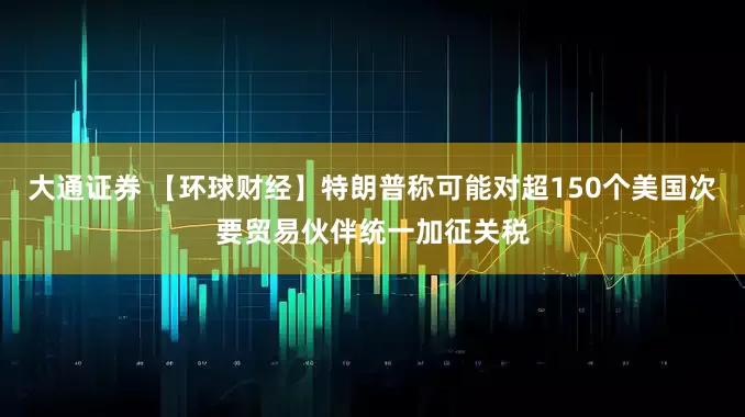 大通证券 【环球财经】特朗普称可能对超150个美国次要贸易伙伴统一加征关税