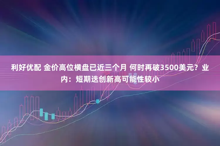 利好优配 金价高位横盘已近三个月 何时再破3500美元？业内：短期迭创新高可能性较小