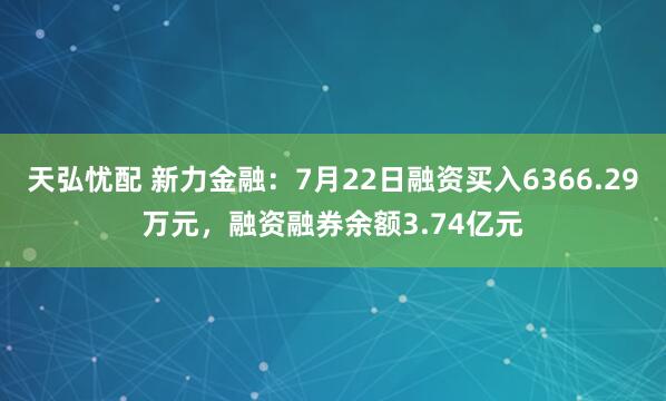 天弘忧配 新力金融：7月22日融资买入6366.29万元，融资融券余额3.74亿元