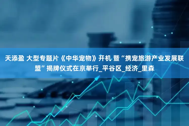 天添盈 大型专题片《中华宠物》开机 暨“携宠旅游产业发展联盟”揭牌仪式在京举行_平谷区_经济_里森