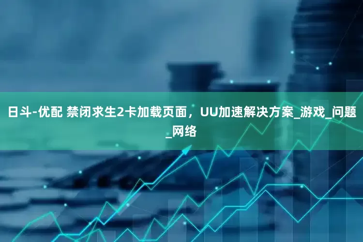 日斗-优配 禁闭求生2卡加载页面，UU加速解决方案_游戏_问题_网络