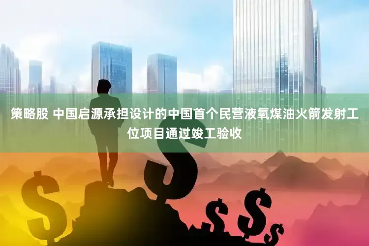 策略股 中国启源承担设计的中国首个民营液氧煤油火箭发射工位项目通过竣工验收