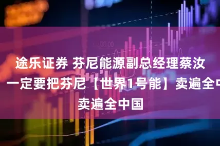 途乐证券 芬尼能源副总经理蔡汝克：一定要把芬尼【世界1号能】卖遍全中国