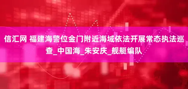 信汇网 福建海警位金门附近海域依法开展常态执法巡查_中国海_朱安庆_舰艇编队