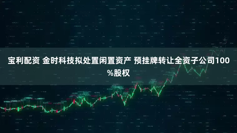 宝利配资 金时科技拟处置闲置资产 预挂牌转让全资子公司100%股权