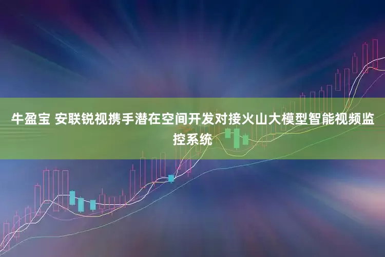 牛盈宝 安联锐视携手潜在空间开发对接火山大模型智能视频监控系统
