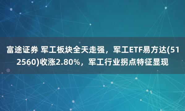 富途证券 军工板块全天走强，军工ETF易方达(512560)收涨2.80%，军工行业拐点特征显现