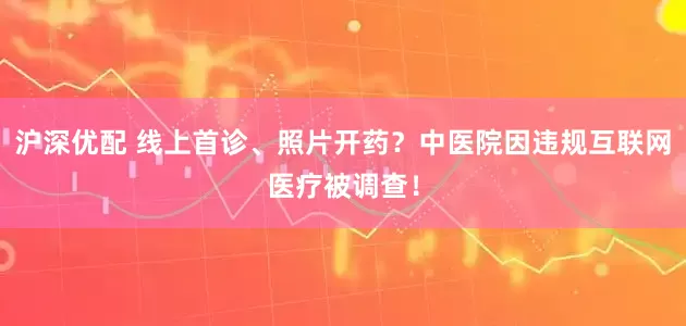 沪深优配 线上首诊、照片开药？中医院因违规互联网医疗被调查！