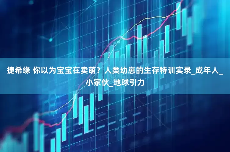 捷希缘 你以为宝宝在卖萌？人类幼崽的生存特训实录_成年人_小家伙_地球引力