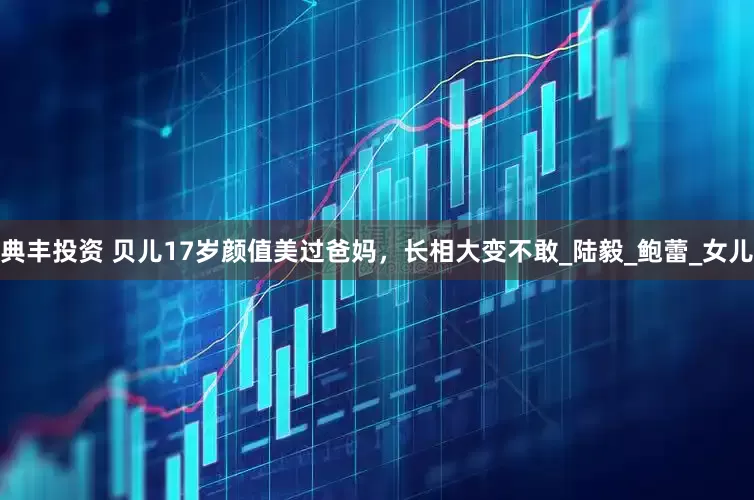 典丰投资 贝儿17岁颜值美过爸妈，长相大变不敢_陆毅_鲍蕾_女儿