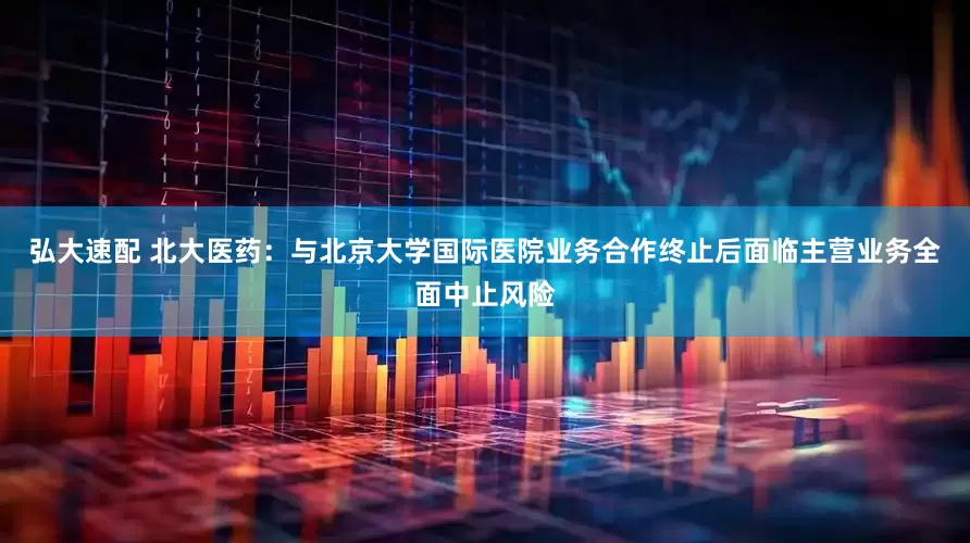 弘大速配 北大医药：与北京大学国际医院业务合作终止后面临主营业务全面中止风险