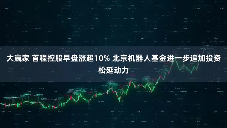 大赢家 首程控股早盘涨超10% 北京机器人基金进一步追加投资松延动力