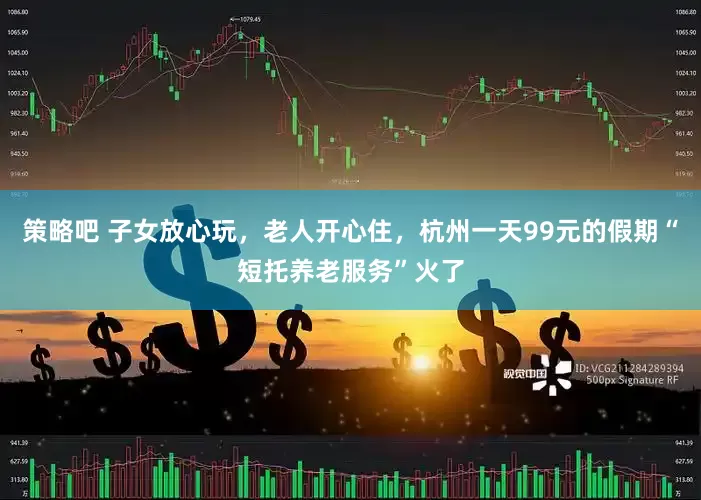 策略吧 子女放心玩，老人开心住，杭州一天99元的假期“短托养老服务”火了