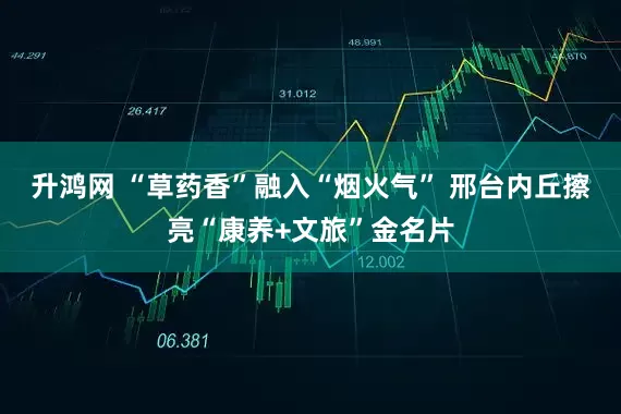 升鸿网 “草药香”融入“烟火气” 邢台内丘擦亮“康养+文旅”金名片