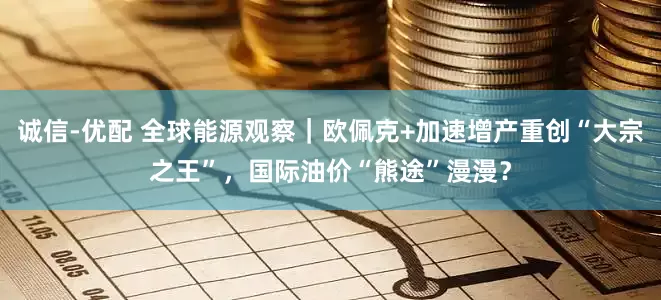 诚信-优配 全球能源观察｜欧佩克+加速增产重创“大宗之王”，国际油价“熊途”漫漫？