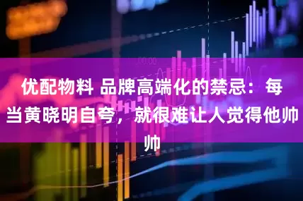 优配物料 品牌高端化的禁忌：每当黄晓明自夸，就很难让人觉得他帅