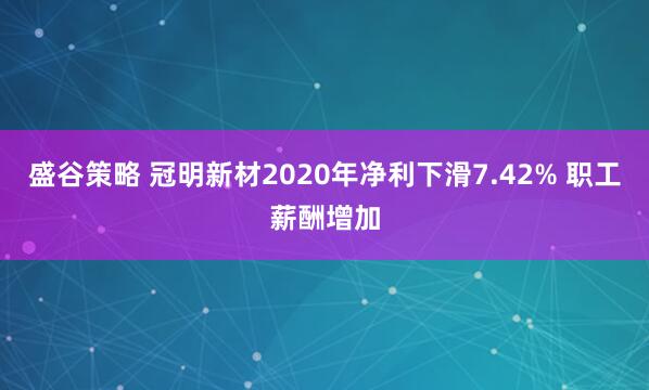 盛谷策略 冠明新材2020年净利下滑7.42% 职工薪酬增加