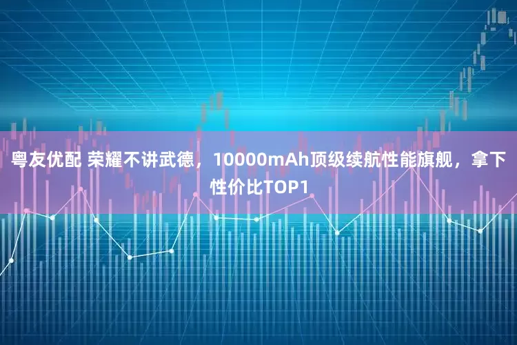 粤友优配 荣耀不讲武德,10000mAh顶级续航性能旗舰,拿下性价比TOP1