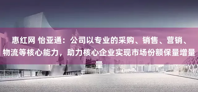 惠红网 怡亚通：公司以专业的采购、销售、营销、物流等核心能力，助力核心企业实现市场份额保量增量