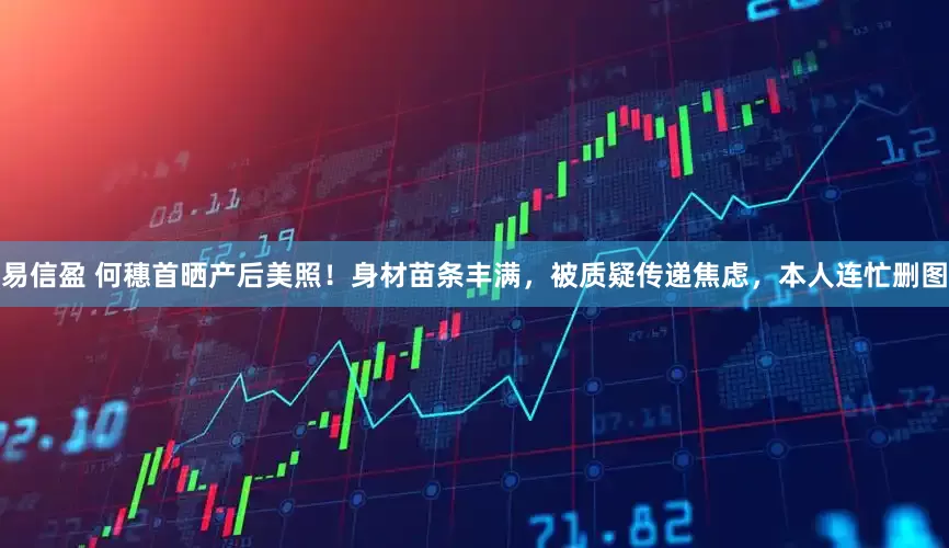 易信盈 何穗首晒产后美照！身材苗条丰满，被质疑传递焦虑，本人连忙删图