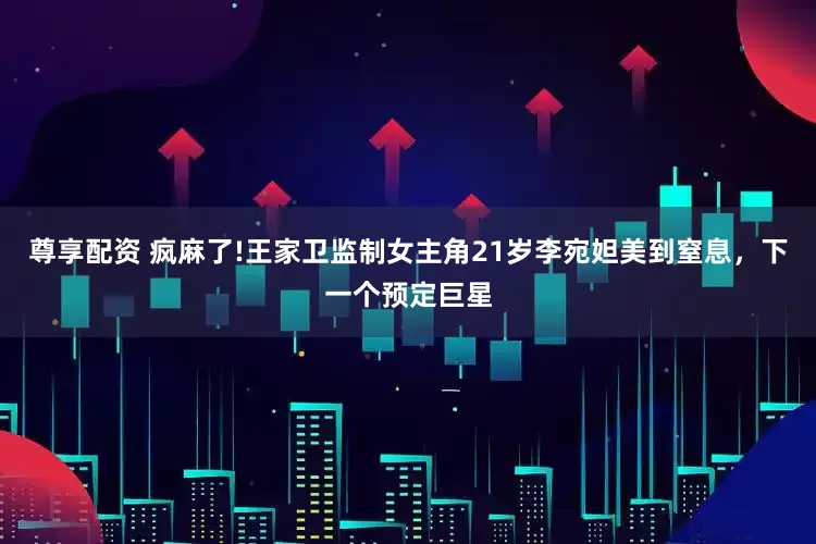 尊享配资 疯麻了!王家卫监制女主角21岁李宛妲美到窒息，下一个预定巨星