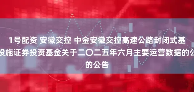 1号配资 安徽交控 中金安徽交控高速公路封闭式基础设施证券投资基金关于二〇二五年六月主要运营数据的公告
