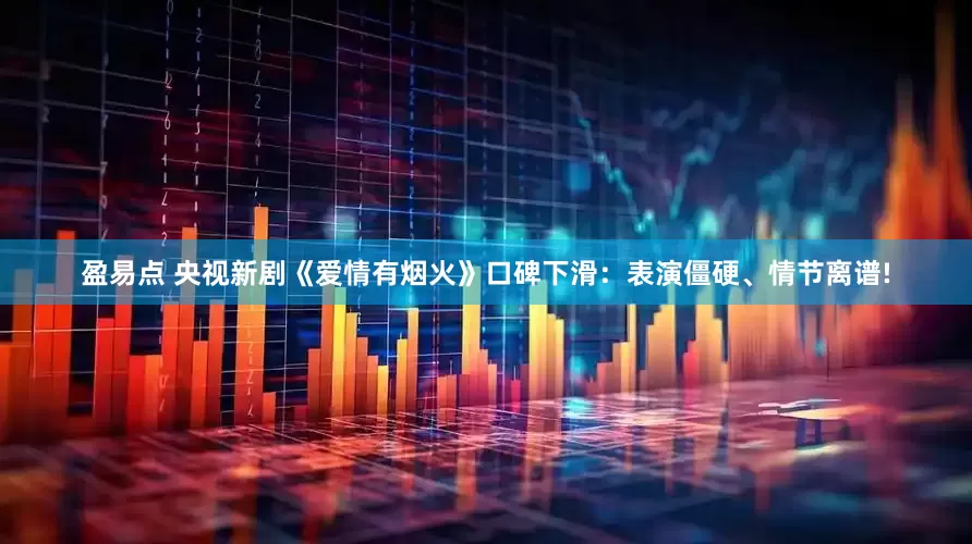 盈易点 央视新剧《爱情有烟火》口碑下滑：表演僵硬、情节离谱!
