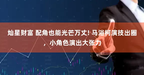 灿星财富 配角也能光芒万丈! 马浴柯演技出圈，小角色演出大张力
