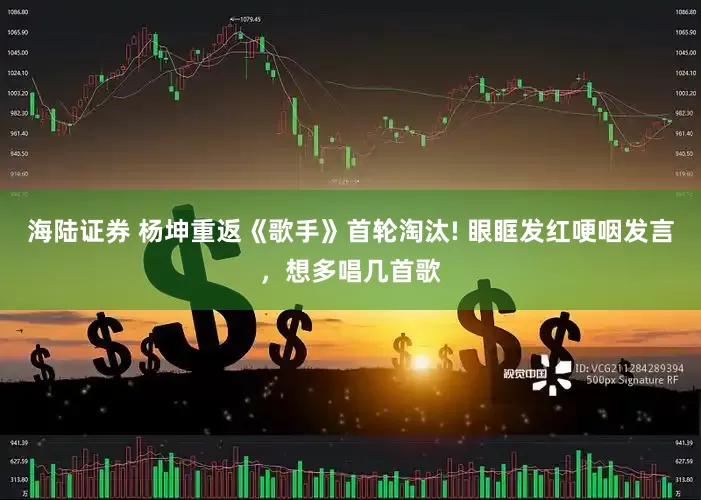 海陆证券 杨坤重返《歌手》首轮淘汰! 眼眶发红哽咽发言，想多唱几首歌